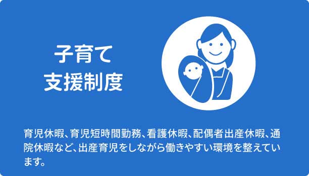 子育て支援制度　育児休暇、育児短時間勤務、看護休暇、配偶者出産休暇、通院休暇など、出産育児をしながら働きやすい環境を整えています。